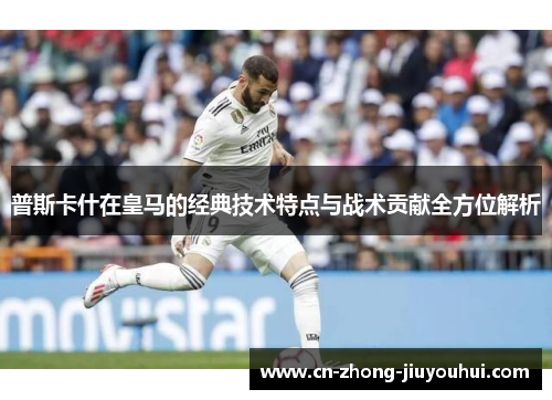 普斯卡什在皇马的经典技术特点与战术贡献全方位解析 普斯卡什在皇马的经典技术特点与战术贡献全方位解析