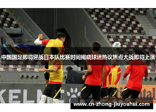 中国国足即将迎战日本队比赛时间揭晓球迷热议焦点大战即将上演
