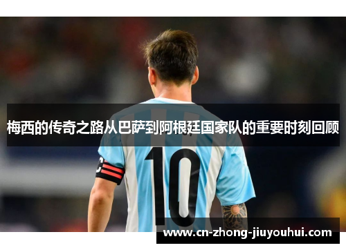 梅西的传奇之路从巴萨到阿根廷国家队的重要时刻回顾