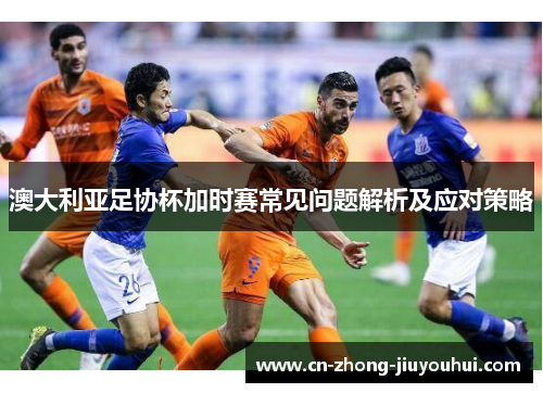 澳大利亚足协杯加时赛常见问题解析及应对策略