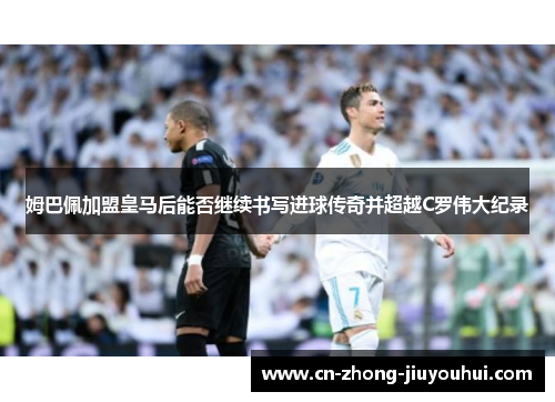 姆巴佩加盟皇马后能否继续书写进球传奇并超越C罗伟大纪录 姆巴佩加盟皇马后能否继续书写进球传奇并超越C罗伟大纪录