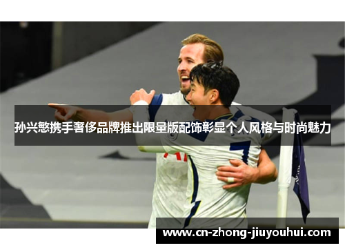 孙兴慜携手奢侈品牌推出限量版配饰彰显个人风格与时尚魅力