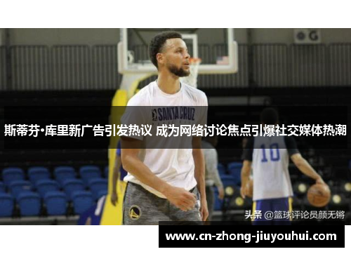 斯蒂芬·库里新广告引发热议 成为网络讨论焦点引爆社交媒体热潮