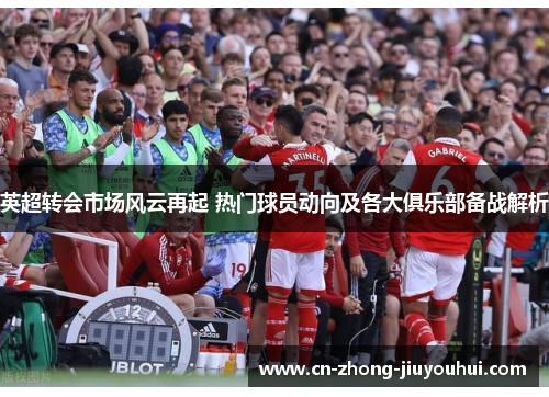 英超转会市场风云再起 热门球员动向及各大俱乐部备战解析 英超转会市场风云再起 热门球员动向及各大俱乐部备战解析