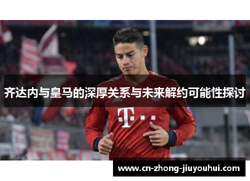 齐达内与皇马的深厚关系与未来解约可能性探讨 齐达内与皇马的深厚关系与未来解约可能性探讨